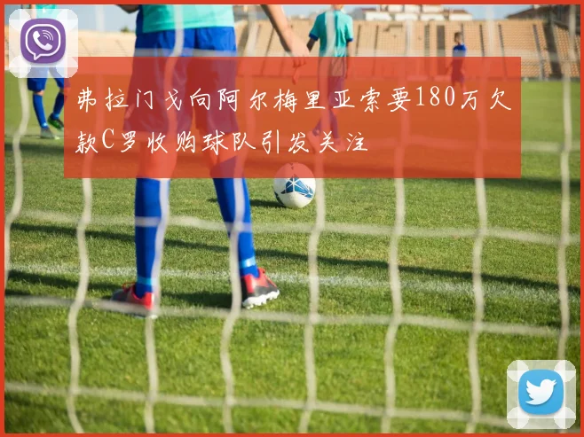 弗拉门戈向阿尔梅里亚索要180万欠款C罗收购球队引发关注