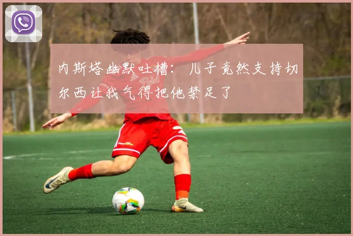 内斯塔幽默吐槽：儿子竟然支持切尔西让我气得把他禁足了